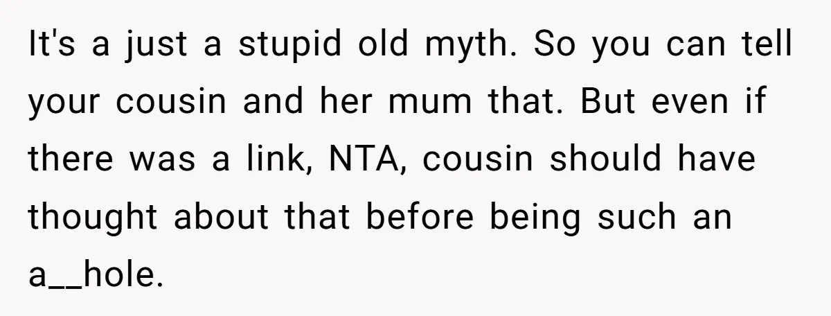It's a just a stupid old myth. So you can tell your cousin and her mum that. But even if there was a link, NTA, cousin should have thought about...