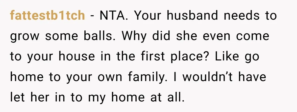 fattestb1tch − NTA. Your husband needs to grow some balls. Why did she even come to your house in the first place? Like go home to your own family. I...