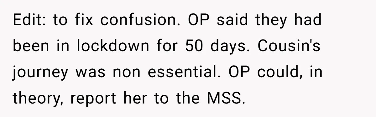 Edit: to fix confusion. OP said they had been in lockdown for 50 days. Cousin's journey was non essential. OP could, in theory, report her to the MSS.