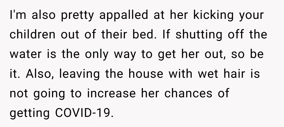 I'm also pretty appalled at her kicking your children out of their bed. If shutting off the water is the only way to get her out, so be it. Also,...