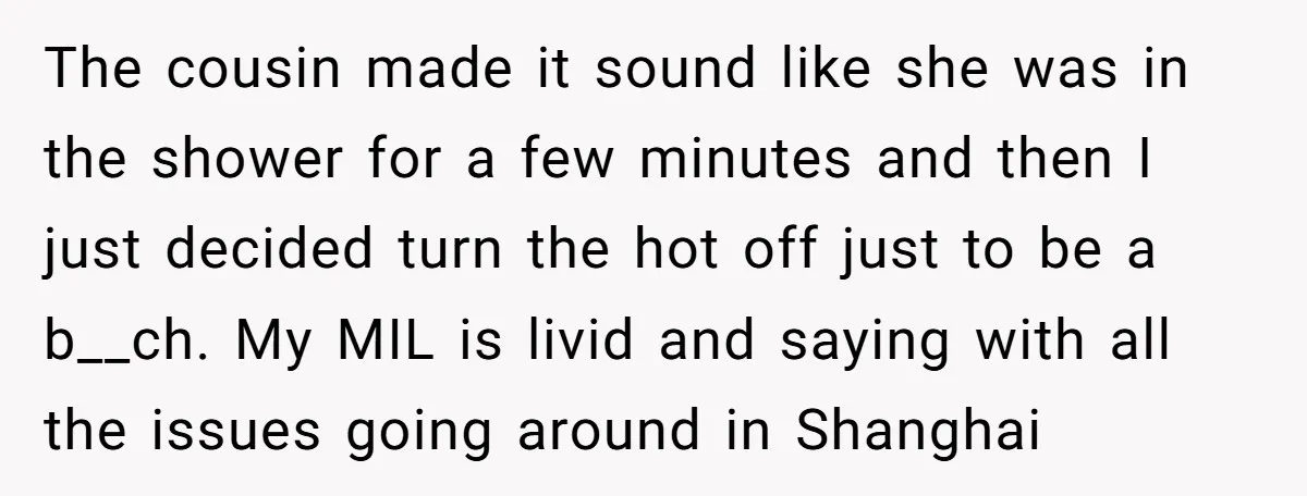 The cousin made it sound like she was in the shower for a few minutes and then I just decided turn the hot off just to be a b__ch. My...