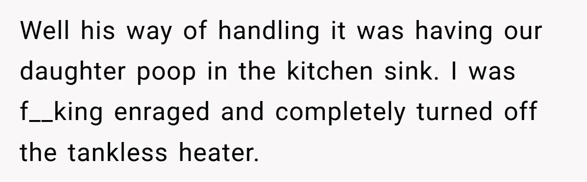 Well his way of handling it was having our daughter poop in the kitchen sink. I was f__king enraged and completely turned off the tankless heater.