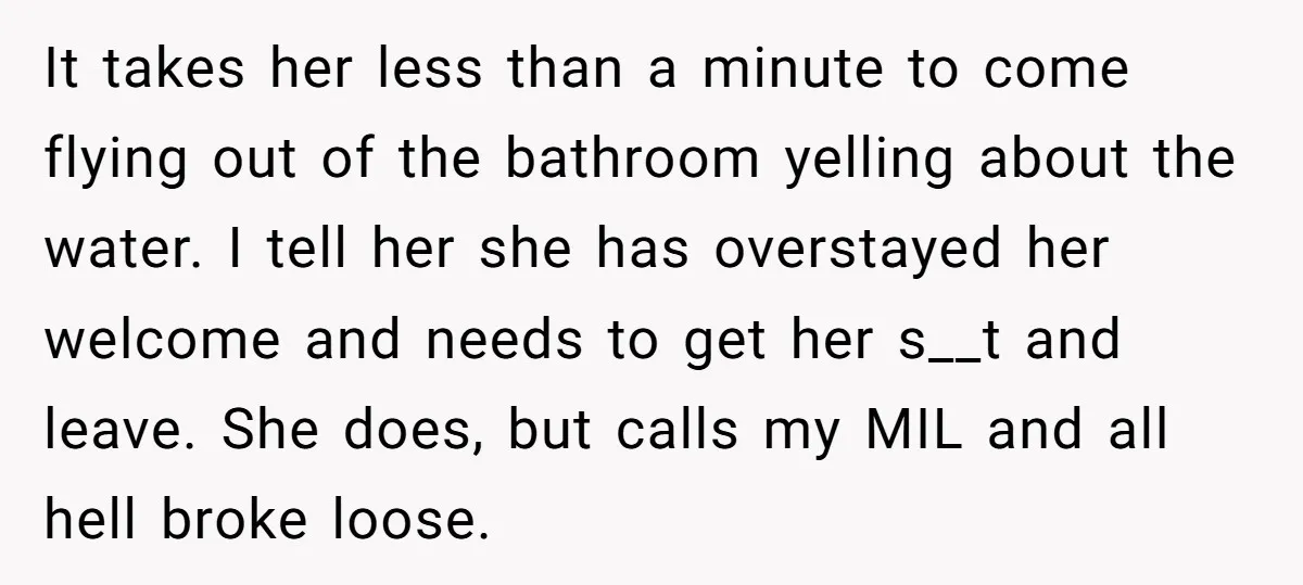 It takes her less than a minute to come flying out of the bathroom yelling about the water. I tell her she has overstayed her welcome and needs to get...