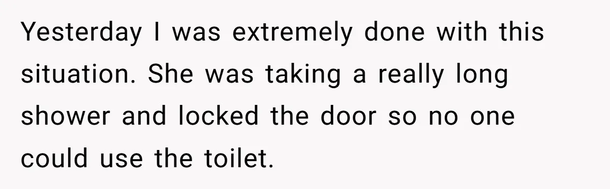 Yesterday I was extremely done with this situation. She was taking a really long shower and locked the door so no one could use the toilet.