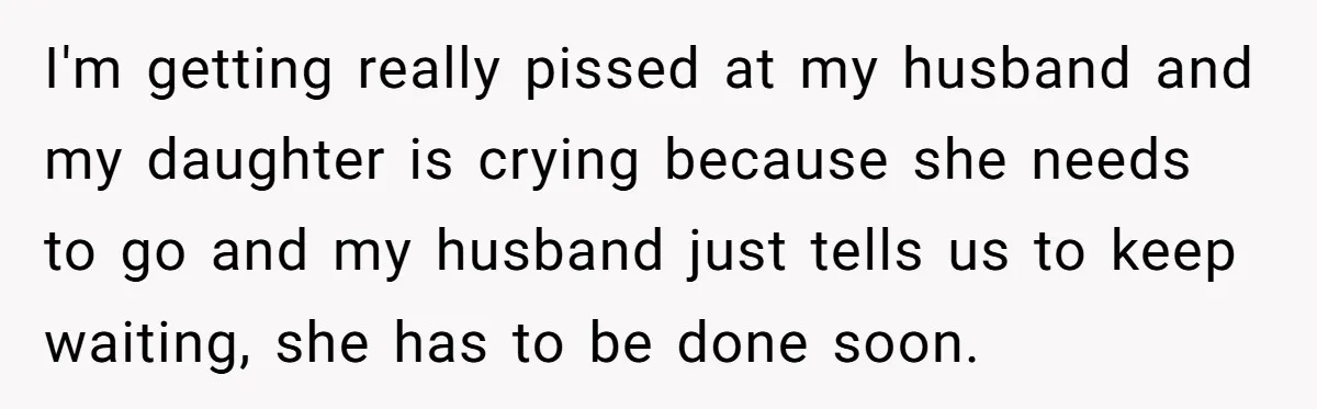 I'm getting really pissed at my husband and my daughter is crying because she needs to go and my husband just tells us to keep waiting, she has to be...