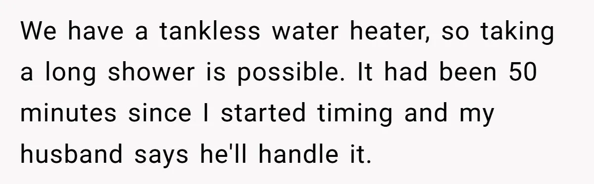 We have a tankless water heater, so taking a long shower is possible. It had been 50 minutes since I started timing and my husband says he'll handle it.