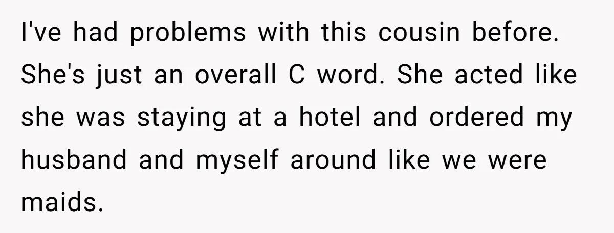 I've had problems with this cousin before. She's just an overall C word. She acted like she was staying at a hotel and ordered my husband and myself around like...