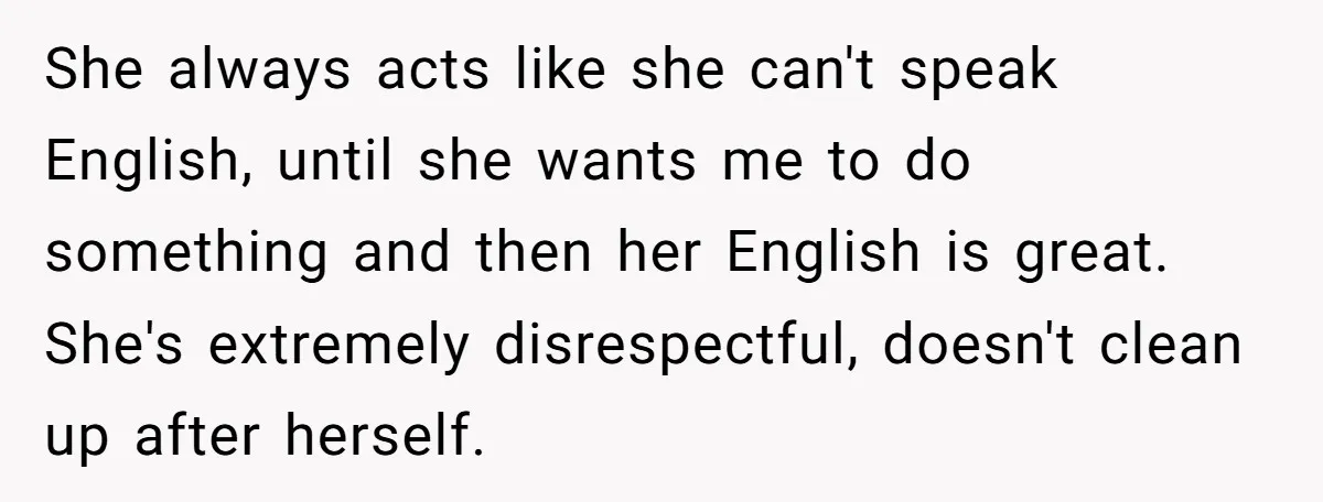 She always acts like she can't speak English, until she wants me to do something and then her English is great. She's extremely disrespectful, doesn't clean up after herself.