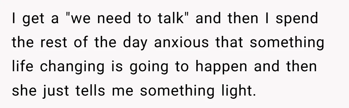 I get a "we need to talk" and then I spend the rest of the day anxious that something life changing is going to happen and then she just tells...