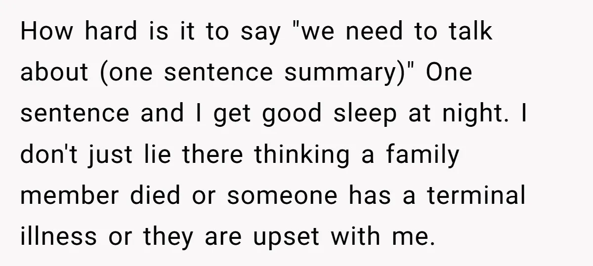 How hard is it to say "we need to talk about (one sentence summary)" One sentence and I get good sleep at night. I don't just lie there thinking a...