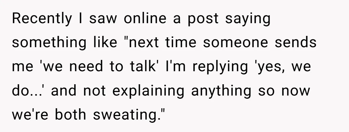 Recently I saw online a post saying something like "next time someone sends me 'we need to talk' I'm replying 'yes, we do...' and not explaining anything so now we're...