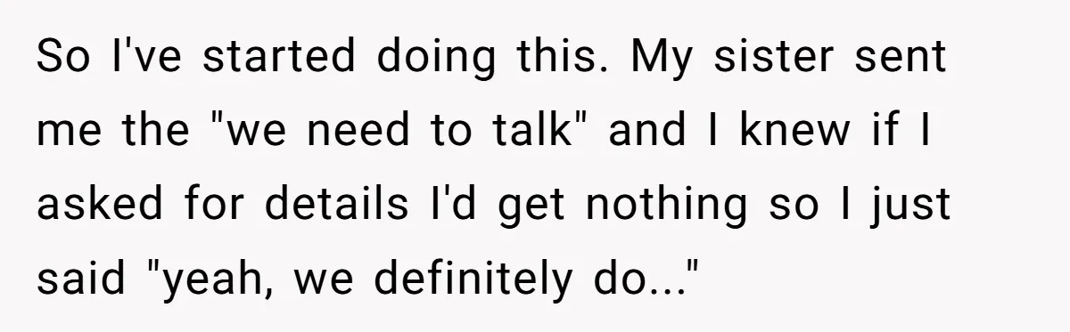 So I've started doing this. My sister sent me the "we need to talk" and I knew if I asked for details I'd get nothing so I just said "yeah,...