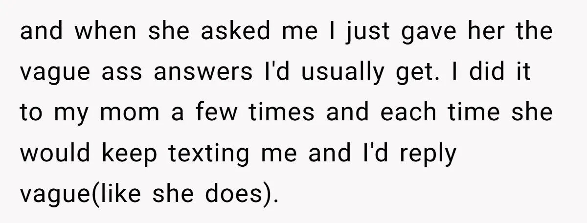 and when she asked me I just gave her the vague ass answers I'd usually get. I did it to my mom a few times and each time she would...