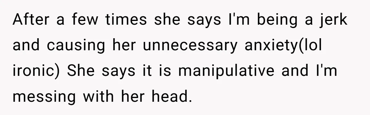 After a few times she says I'm being a jerk and causing her unnecessary anxiety(lol ironic) She says it is manipulative and I'm messing with her head.