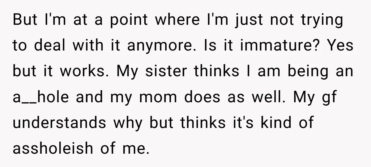 But I'm at a point where I'm just not trying to deal with it anymore. Is it immature? Yes but it works. My sister thinks I am being an a__hole...