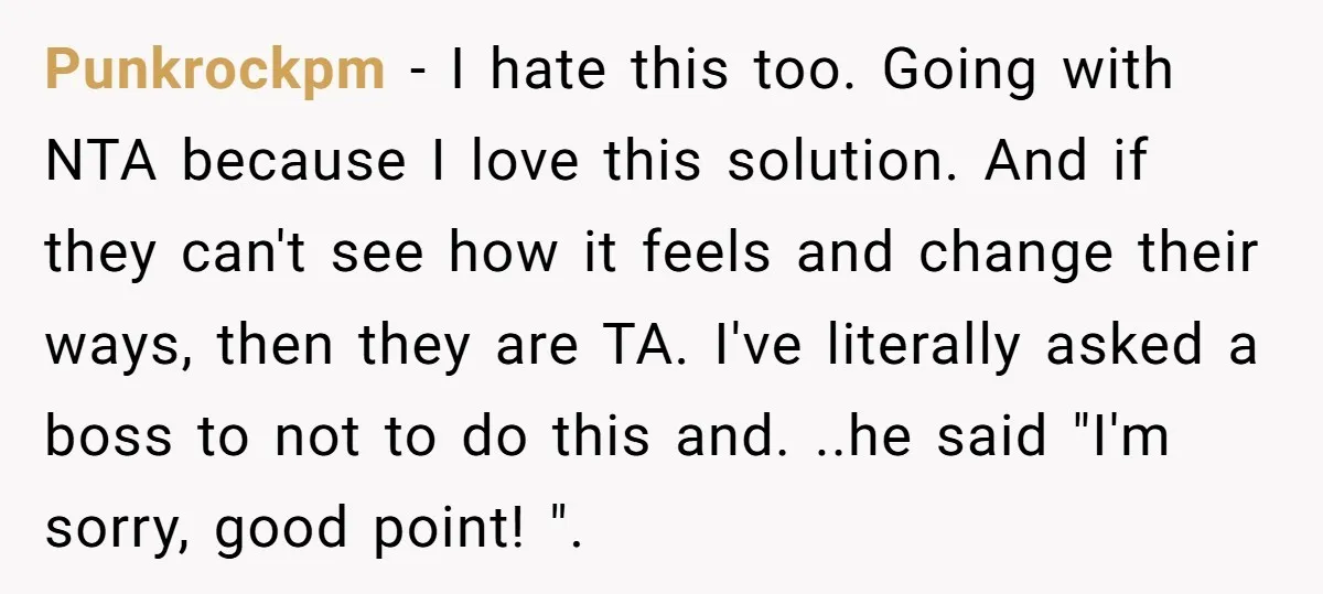 Punkrockpm − I hate this too. Going with NTA because I love this solution. And if they can't see how it feels and change their ways, then they are TA....