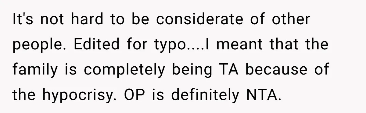 It's not hard to be considerate of other people. Edited for typo....I meant that the family is completely being TA because of the hypocrisy. OP is definitely NTA.