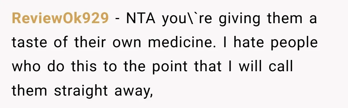 ReviewOk929 − NTA you\`re giving them a taste of their own medicine. I hate people who do this to the point that I will call them straight away,