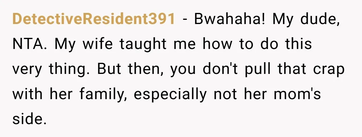 DetectiveResident391 − Bwahaha! My dude, NTA. My wife taught me how to do this very thing. But then, you don't pull that crap with her family, especially not her mom's...