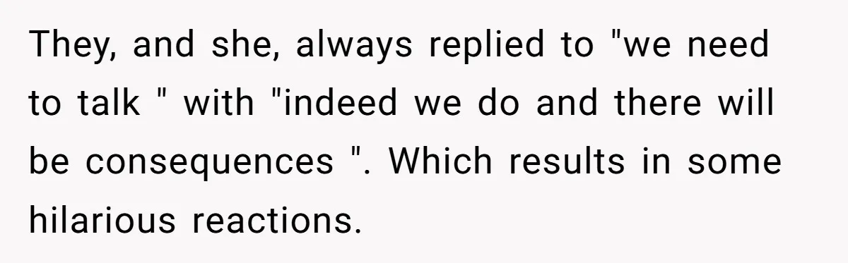 They, and she, always replied to "we need to talk " with "indeed we do and there will be consequences ". Which results in some hilarious reactions.