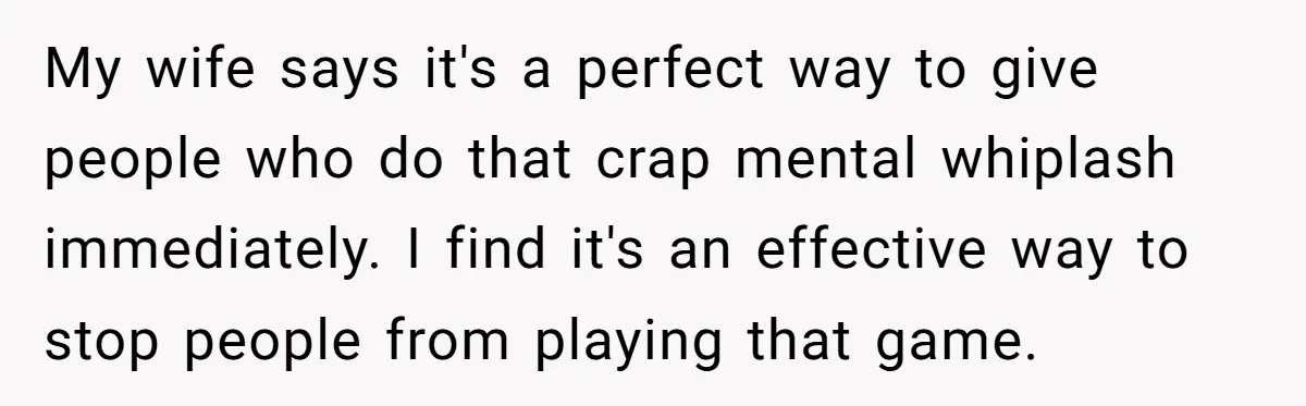 My wife says it's a perfect way to give people who do that crap mental whiplash immediately. I find it's an effective way to stop people from playing that game.