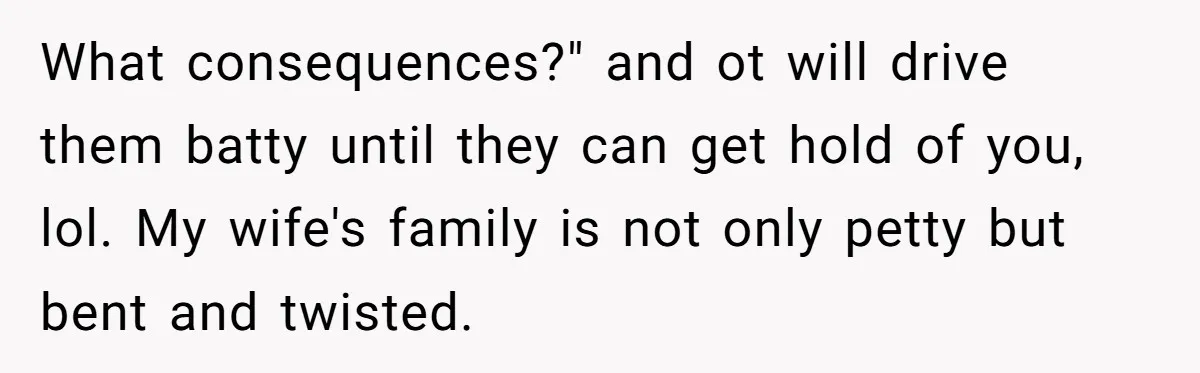 What consequences?" and ot will drive them batty until they can get hold of you, lol. My wife's family is not only petty but bent and twisted.