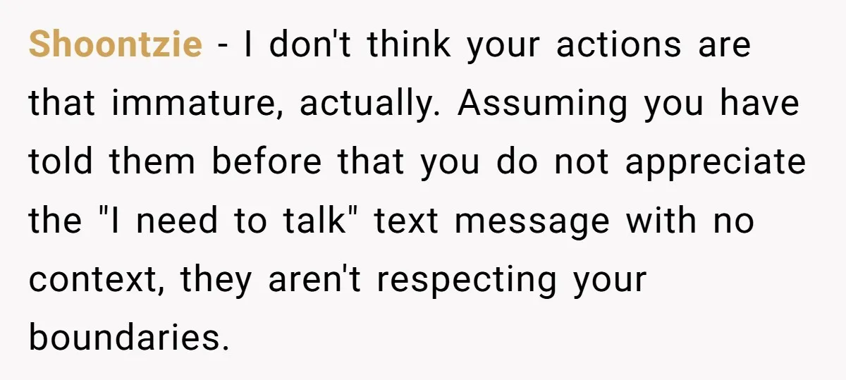 Shoontzie − I don't think your actions are that immature, actually. Assuming you have told them before that you do not appreciate the "I need to talk" text message with...
