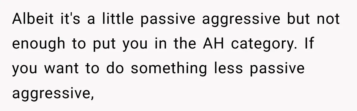 Albeit it's a little passive aggressive but not enough to put you in the AH category. If you want to do something less passive aggressive,