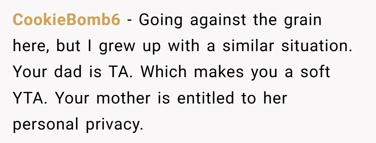 CookieBomb6 − Going against the grain here, but I grew up with a similar situation. Your dad is TA. Which makes you a soft YTA. Your mother is entitled to...