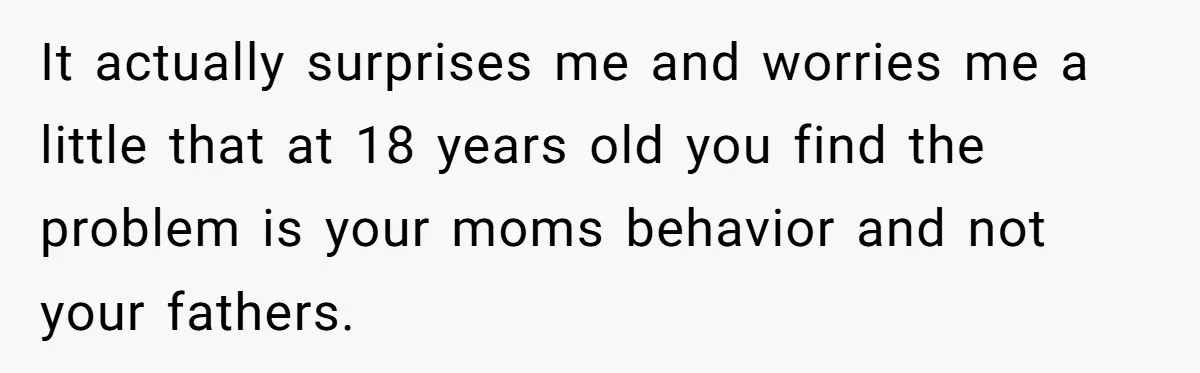 It actually surprises me and worries me a little that at 18 years old you find the problem is your moms behavior and not your fathers.