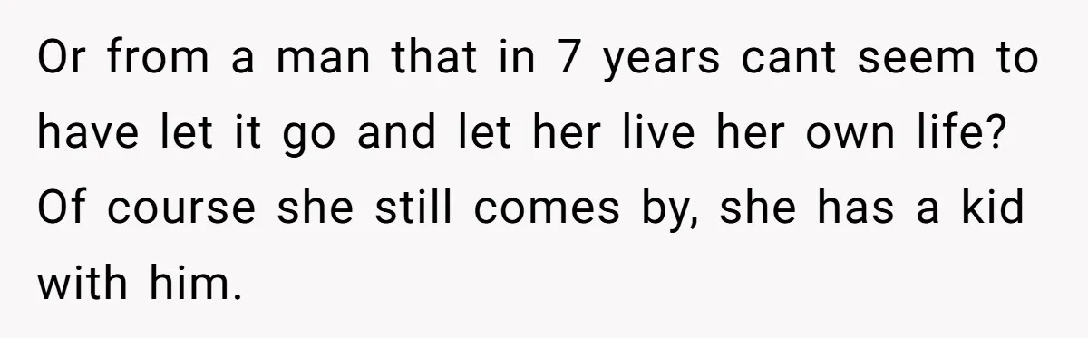 Or from a man that in 7 years cant seem to have let it go and let her live her own life? Of course she still comes by, she has...