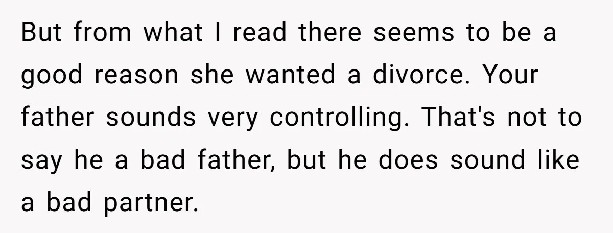 But from what I read there seems to be a good reason she wanted a divorce. Your father sounds very controlling. That's not to say he a bad father, but...
