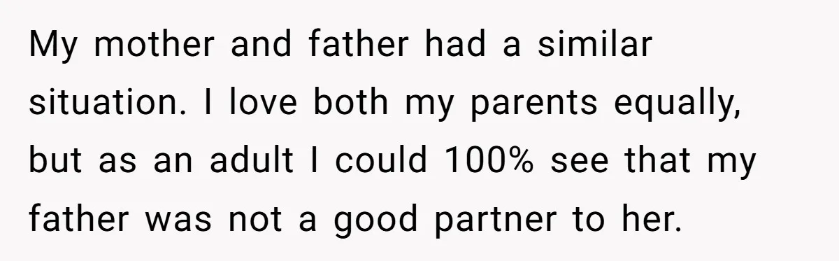 My mother and father had a similar situation. I love both my parents equally, but as an adult I could 100% see that my father was not a good partner...