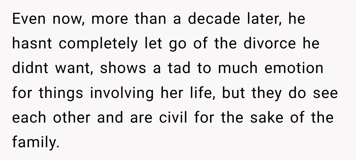 Even now, more than a decade later, he hasnt completely let go of the divorce he didnt want, shows a tad to much emotion for things involving her life, but...
