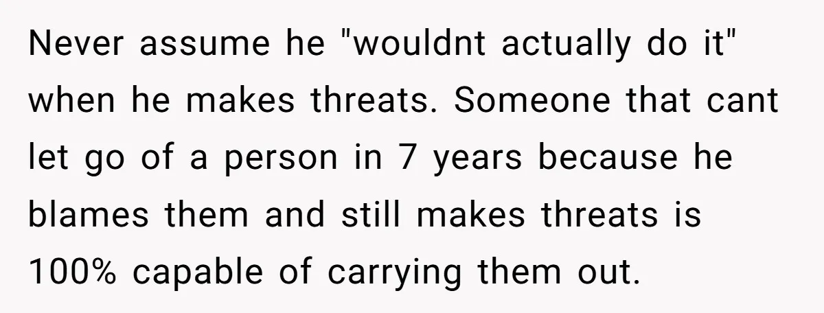 Never assume he "wouldnt actually do it" when he makes threats. Someone that cant let go of a person in 7 years because he blames them and still makes threats...