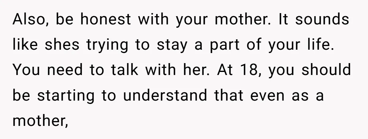 Also, be honest with your mother. It sounds like shes trying to stay a part of your life. You need to talk with her. At 18, you should be starting...