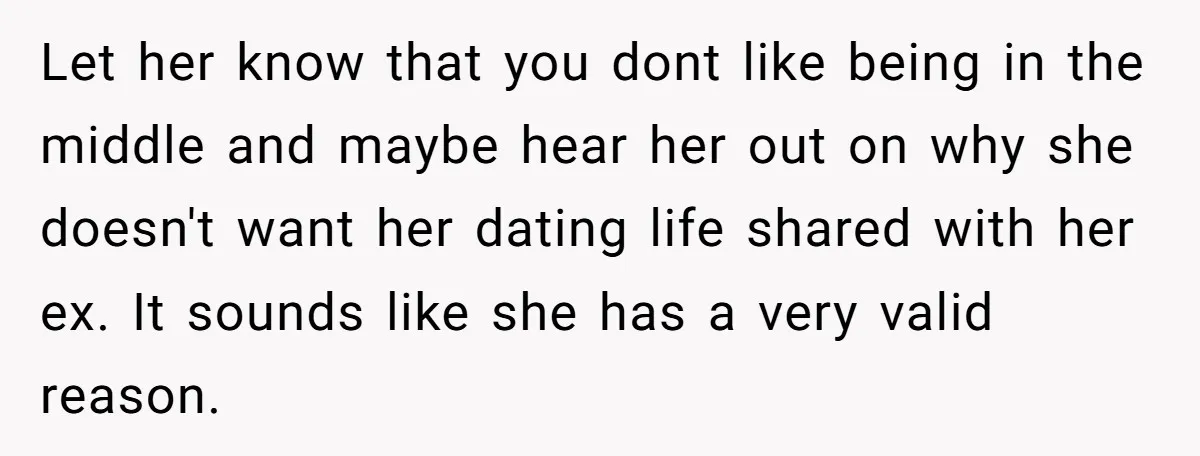 Let her know that you dont like being in the middle and maybe hear her out on why she doesn't want her dating life shared with her ex. It sounds...