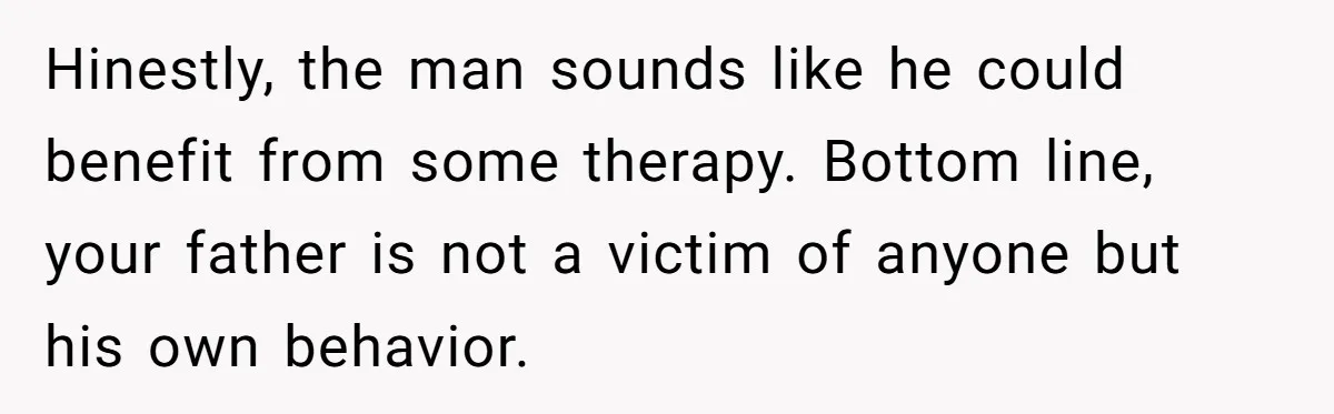 Hinestly, the man sounds like he could benefit from some therapy. Bottom line, your father is not a victim of anyone but his own behavior.