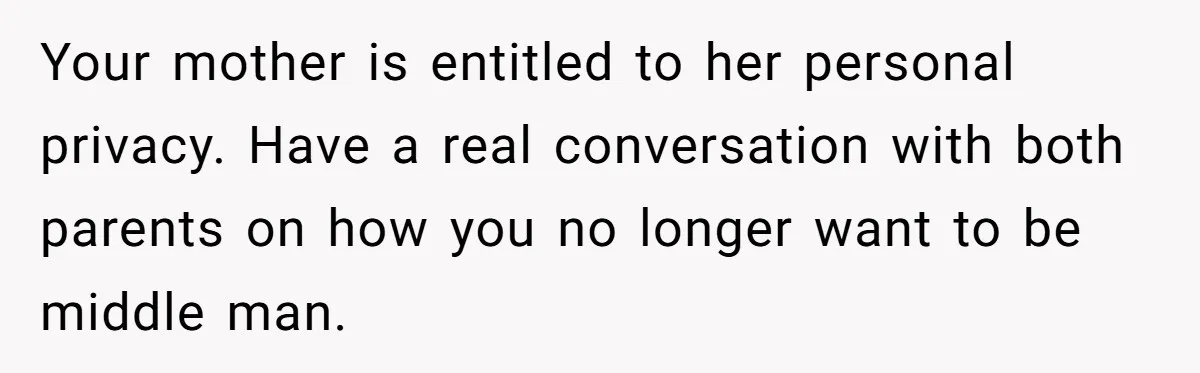 Your mother is entitled to her personal privacy. Have a real conversation with both parents on how you no longer want to be middle man.