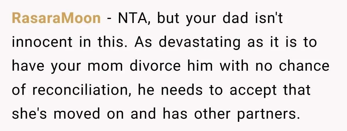 RasaraMoon − NTA, but your dad isn't innocent in this. As devastating as it is to have your mom divorce him with no chance of reconciliation, he needs to accept...