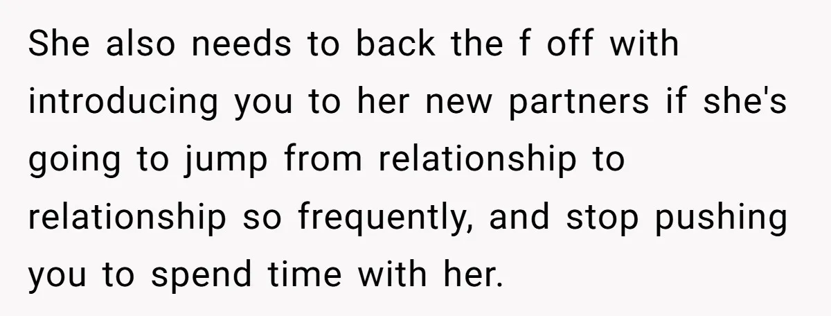 She also needs to back the f off with introducing you to her new partners if she's going to jump from relationship to relationship so frequently, and stop pushing you...