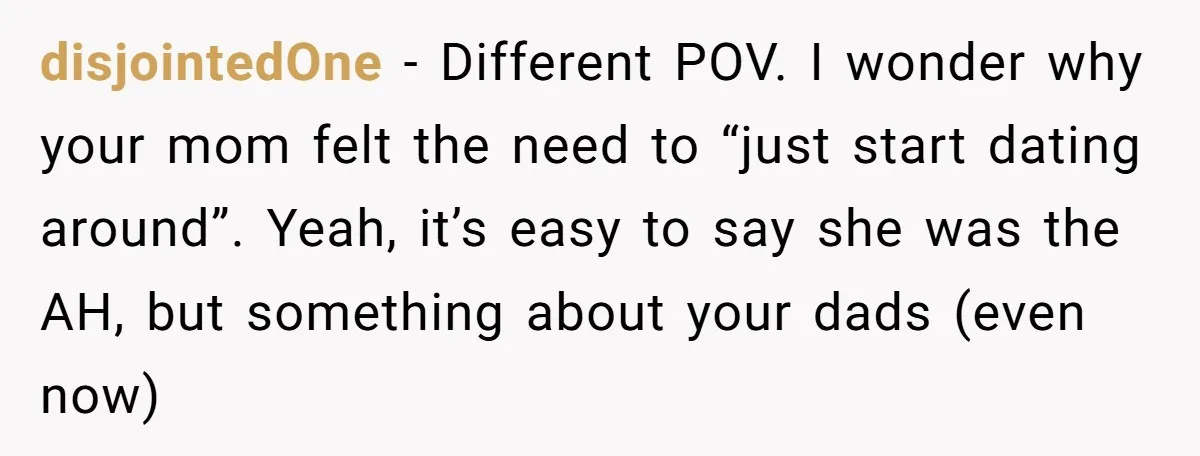 disjointedOne − Different POV. I wonder why your mom felt the need to “just start dating around”. Yeah, it’s easy to say she was the AH, but something about your...