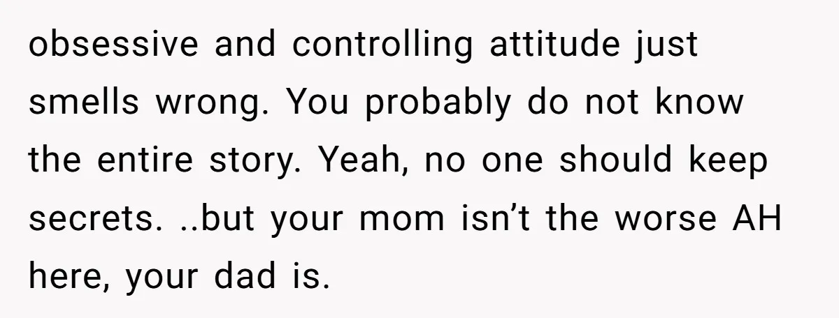 obsessive and controlling attitude just smells wrong. You probably do not know the entire story. Yeah, no one should keep secrets. ..but your mom isn’t the worse AH here, your...