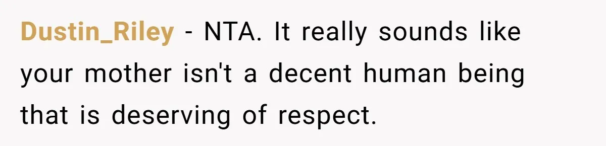 Dustin_Riley − NTA. It really sounds like your mother isn't a decent human being that is deserving of respect.