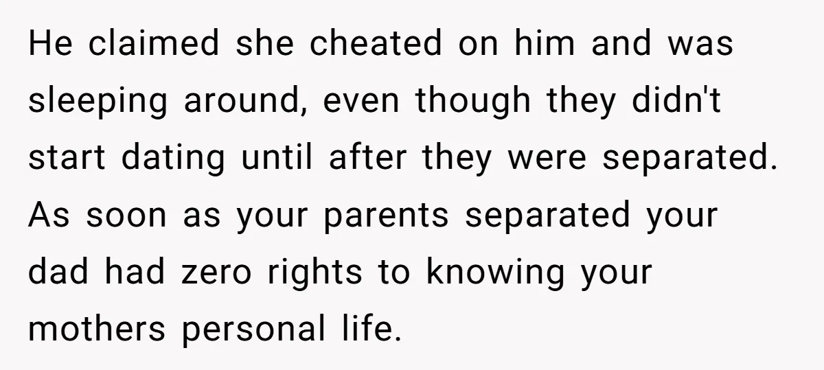 He claimed she cheated on him and was sleeping around, even though they didn't start dating until after they were separated. As soon as your parents separated your dad had...