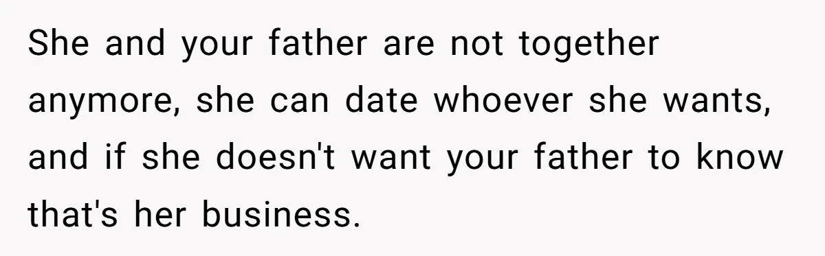 She and your father are not together anymore, she can date whoever she wants, and if she doesn't want your father to know that's her business.