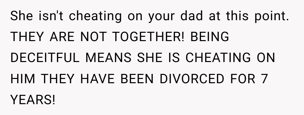 She isn't cheating on your dad at this point. THEY ARE NOT TOGETHER! BEING DECEITFUL MEANS SHE IS CHEATING ON HIM THEY HAVE BEEN DIVORCED FOR 7 YEARS!