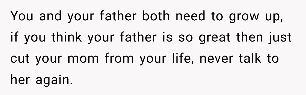 You and your father both need to grow up, if you think your father is so great then just cut your mom from your life, never talk to her again.