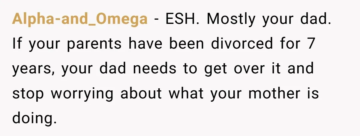 Alpha-and_Omega − ESH. Mostly your dad. If your parents have been divorced for 7 years, your dad needs to get over it and stop worrying about what your mother is...