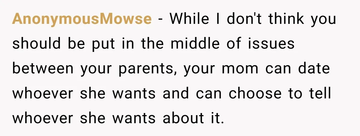 AnonymousMowse − While I don't think you should be put in the middle of issues between your parents, your mom can date whoever she wants and can choose to tell...